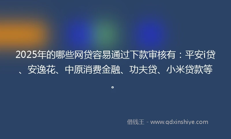 2025年的哪些网贷容易通过下款审核有：平安i贷、安逸花、中原消费金融、功夫贷、小米贷款等。