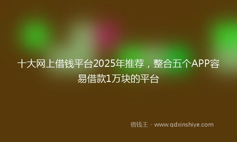 十大网上借钱平台2025年推荐，整合五个APP容易借款1万块的平台