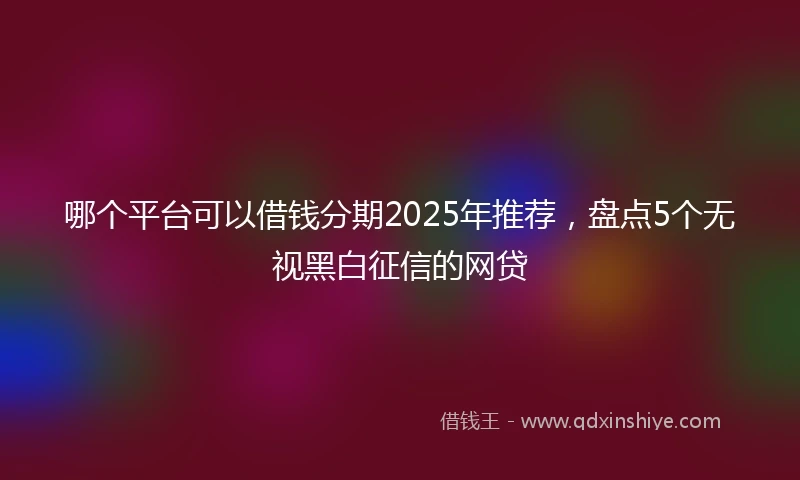 哪个平台可以借钱分期2025年推荐，盘点5个无视黑白征信的网贷