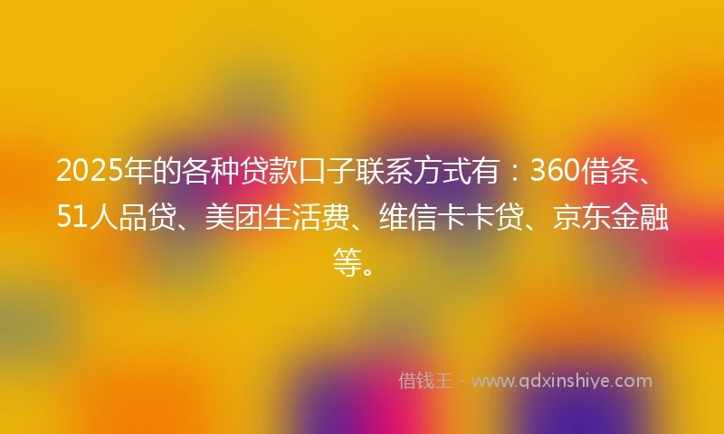 2025年的各种贷款口子联系方式有：360借条、51人品贷、美团生活费、维信卡卡贷、京东金融等。