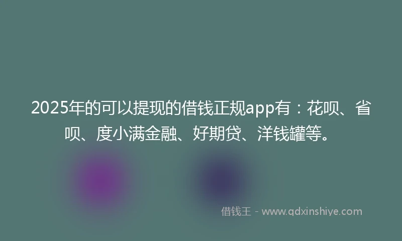 2025年的可以提现的借钱正规app有：花呗、省呗、度小满金融、好期贷、洋钱罐等。