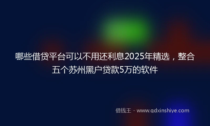 哪些借贷平台可以不用还利息2025年精选，整合五个苏州黑户贷款5万的软件