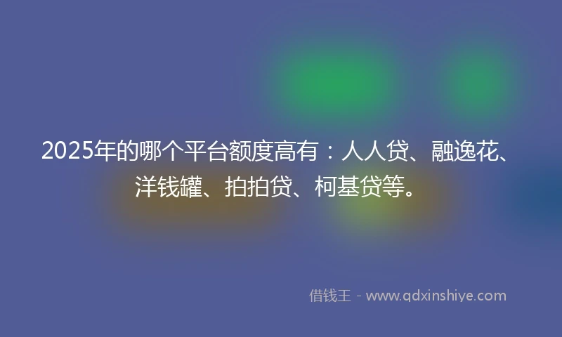 2025年的哪个平台额度高有：人人贷、融逸花、洋钱罐、拍拍贷、柯基贷等。