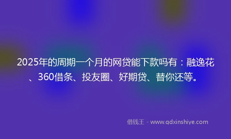 2025年的周期一个月的网贷能下款吗有：融逸花、360借条、投友圈、好期贷、替你还等。