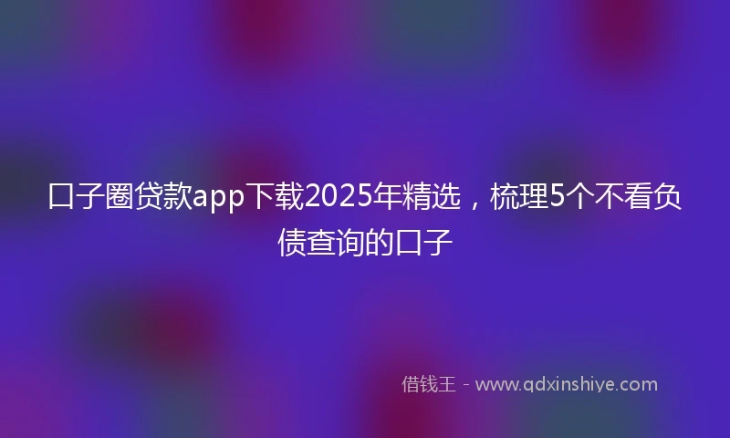 口子圈贷款app下载2025年精选，梳理5个不看负债查询的口子