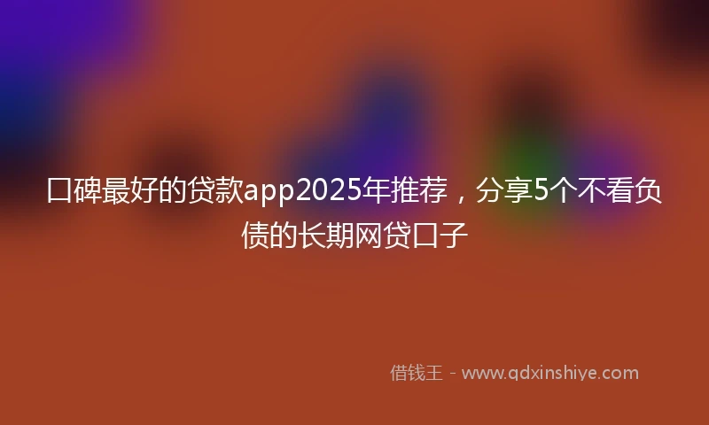 口碑最好的贷款app2025年推荐，分享5个不看负债的长期网贷口子