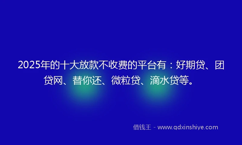 2025年的十大放款不收费的平台有：好期贷、团贷网、替你还、微粒贷、滴水贷等。