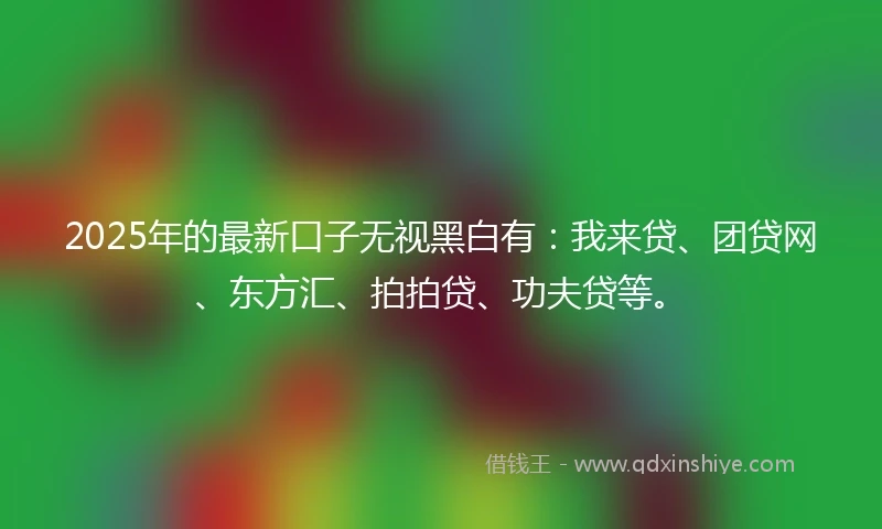 2025年的最新口子无视黑白有：我来贷、团贷网、东方汇、拍拍贷、功夫贷等。