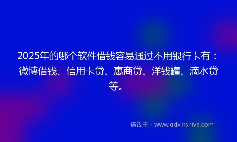 2025年的哪个软件借钱容易通过不用银行卡有：微博借钱、信用卡贷、惠商贷、洋钱罐、滴水贷等。