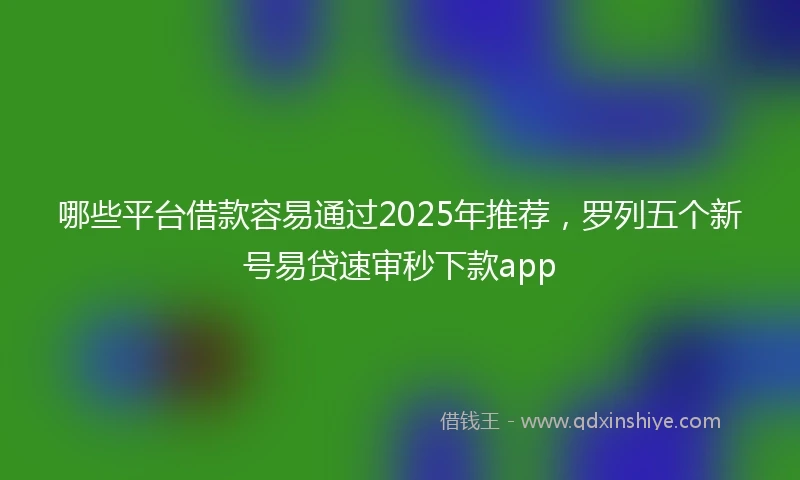 哪些平台借款容易通过2025年推荐，罗列五个新号易贷速审秒下款app