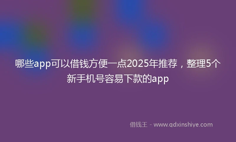 哪些app可以借钱方便一点2025年推荐，整理5个新手机号容易下款的app
