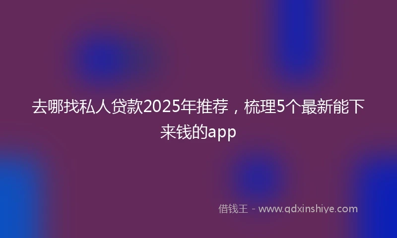 去哪找私人贷款2025年推荐，梳理5个最新能下来钱的app