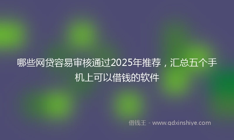 哪些网贷容易审核通过2025年推荐，汇总五个手机上可以借钱的软件