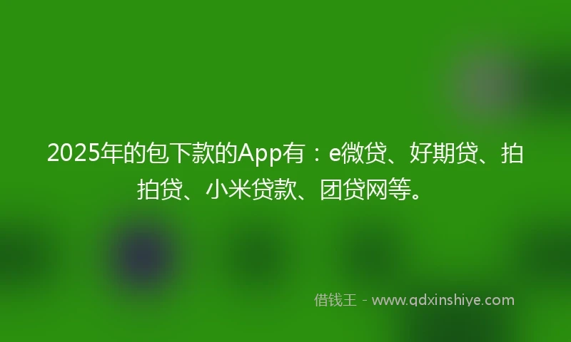 2025年的包下款的App有：e微贷、好期贷、拍拍贷、小米贷款、团贷网等。