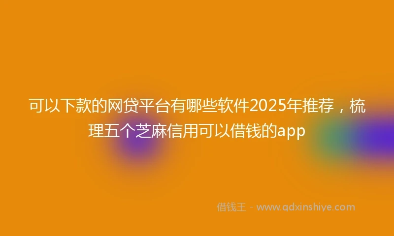 可以下款的网贷平台有哪些软件2025年推荐，梳理五个芝麻信用可以借钱的app