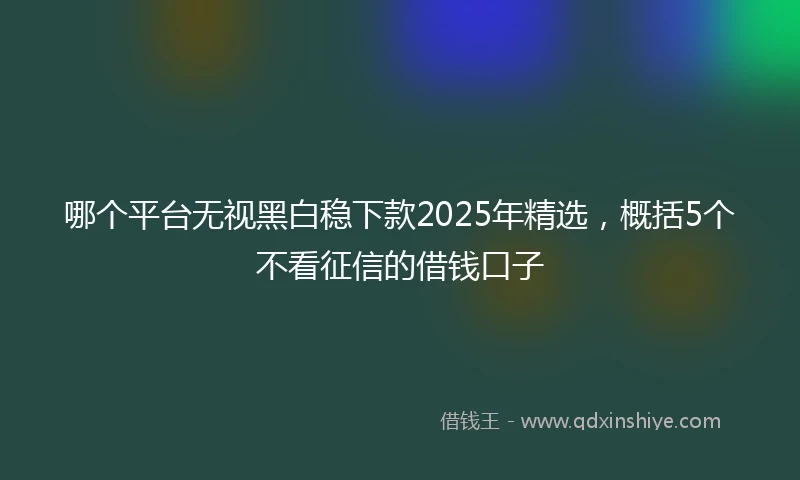 哪个平台无视黑白稳下款2025年精选,概括5个不看征信的借钱口子