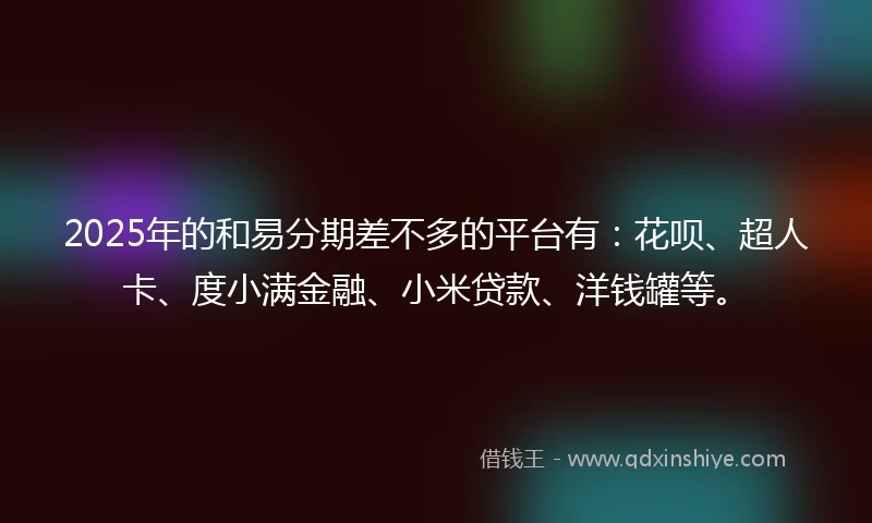 2025年的和易分期差不多的平台有：花呗、超人卡、度小满金融、小米贷款、洋钱罐等。
