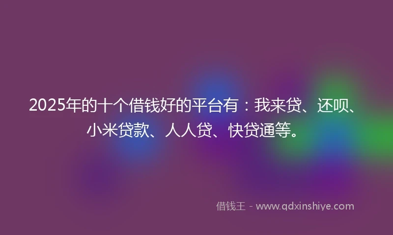 2025年的十个借钱好的平台有：我来贷、还呗、小米贷款、人人贷、快贷通等。