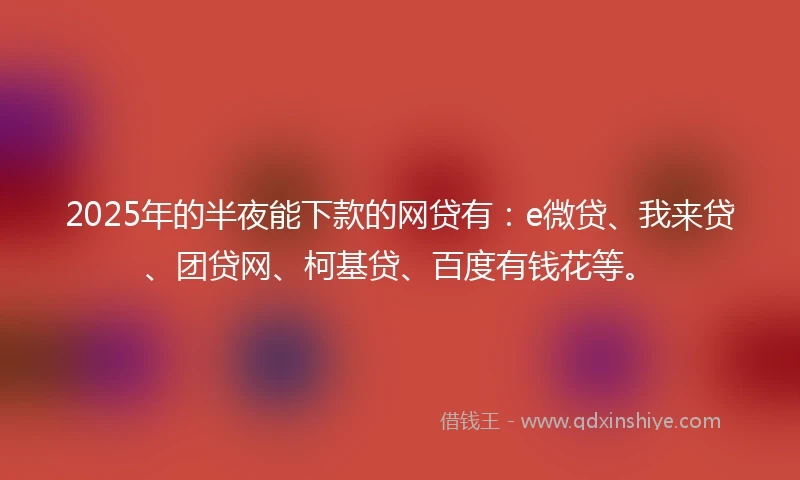 2025年的半夜能下款的网贷有：e微贷、我来贷、团贷网、柯基贷、百度有钱花等。