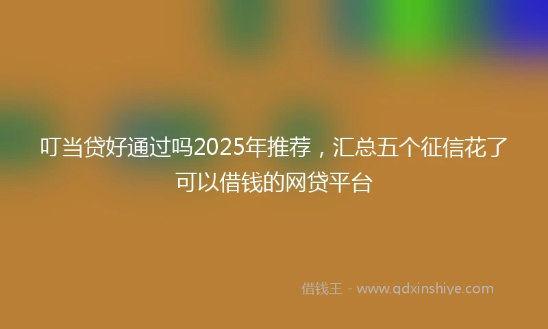 叮当贷好通过吗2025年推荐，汇总五个征信花了可以借钱的网贷平台