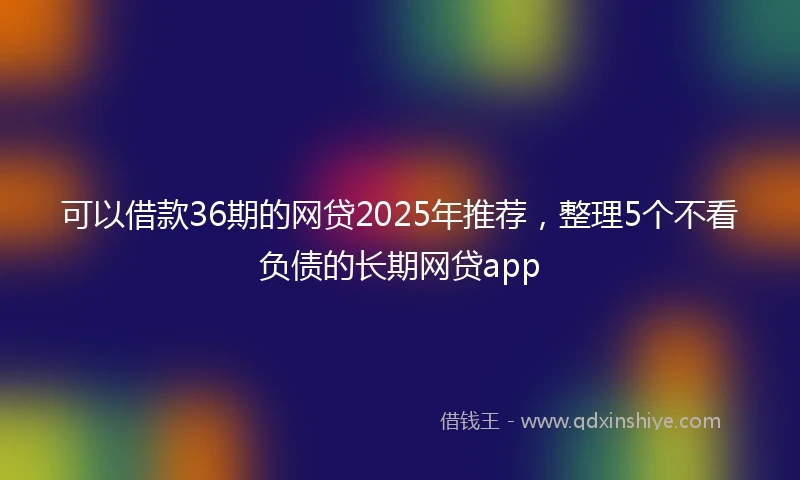 可以借款36期的网贷2025年推荐，整理5个不看负债的长期网贷app