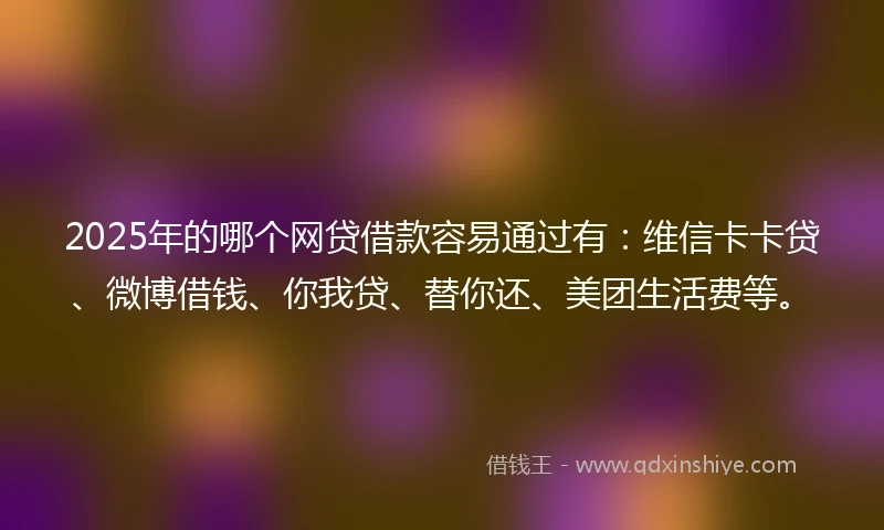 2025年的哪个网贷借款容易通过有：维信卡卡贷、微博借钱、你我贷、替你还、美团生活费等。