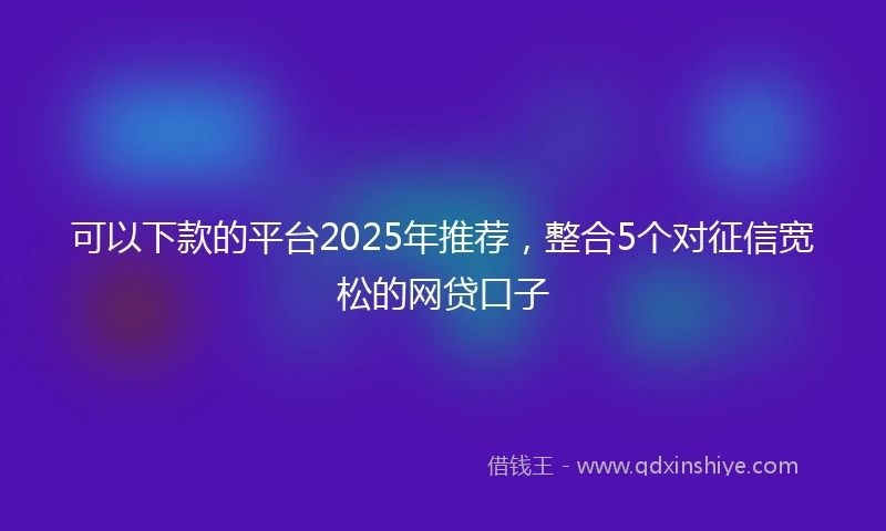 可以下款的平台2025年推荐，整合5个对征信宽松的网贷口子