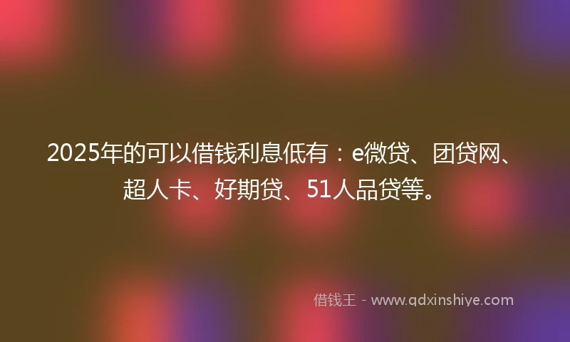 2025年的可以借钱利息低有：e微贷、团贷网、超人卡、好期贷、51人品贷等。