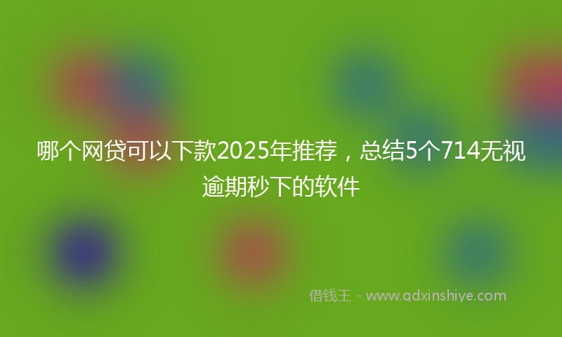 哪个网贷可以下款2025年推荐，总结5个714无视逾期秒下的软件