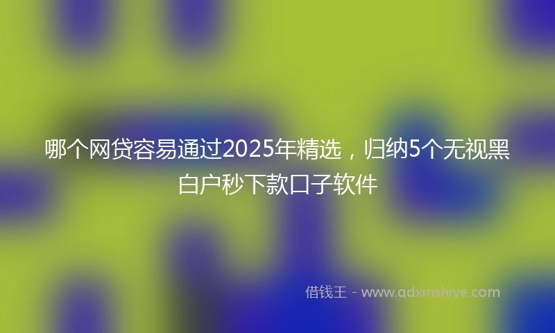 哪个网贷容易通过2025年精选，归纳5个无视黑白户秒下款口子软件