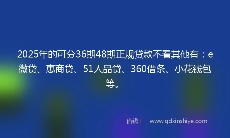 2025年的可分36期48期正规贷款不看其他有：e微贷、惠商贷、51人品贷、360借条、小花钱包等。