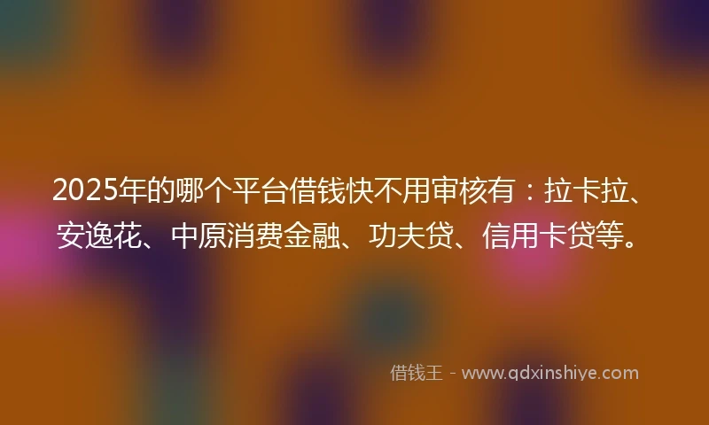 2025年的哪个平台借钱快不用审核有：拉卡拉、安逸花、中原消费金融、功夫贷、信用卡贷等。
