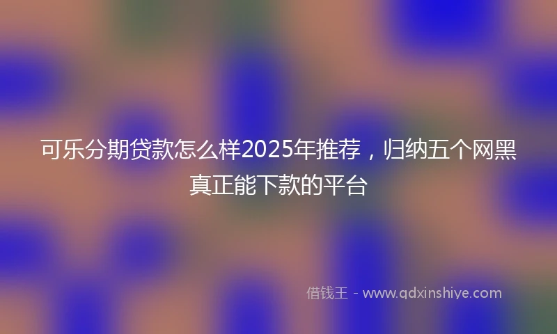 可乐分期贷款怎么样2025年推荐，归纳五个网黑真正能下款的平台