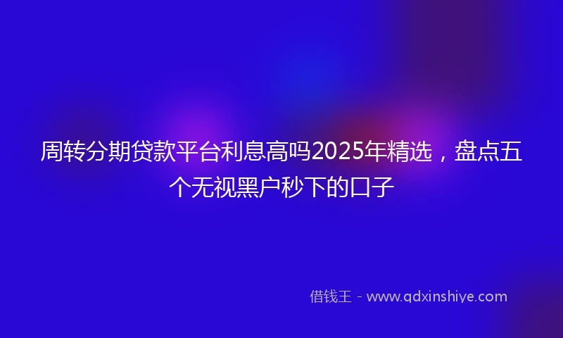 周转分期贷款平台利息高吗2025年精选，盘点五个无视黑户秒下的口子