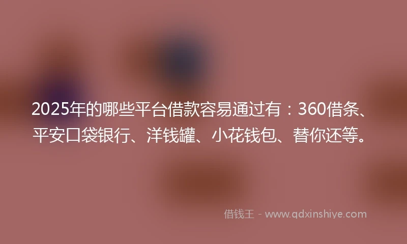 2025年的哪些平台借款容易通过有:360借条、平安口袋银行、洋钱罐、小花钱包、替你还等。