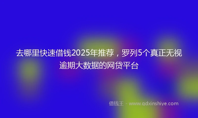 去哪里快速借钱2025年推荐,罗列5个真正无视逾期大数据的网贷平台