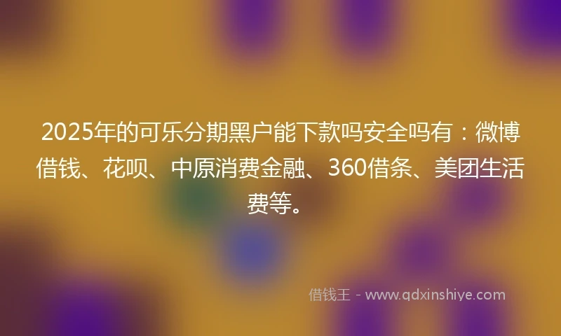 2025年的可乐分期黑户能下款吗安全吗有：微博借钱、花呗、中原消费金融、360借条、美团生活费等。