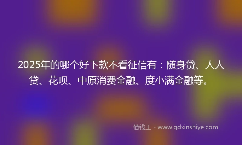 2025年的哪个好下款不看征信有：随身贷、人人贷、花呗、中原消费金融、度小满金融等。