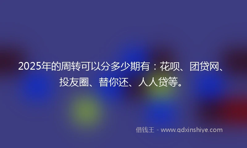 2025年的周转可以分多少期有：花呗、团贷网、投友圈、替你还、人人贷等。