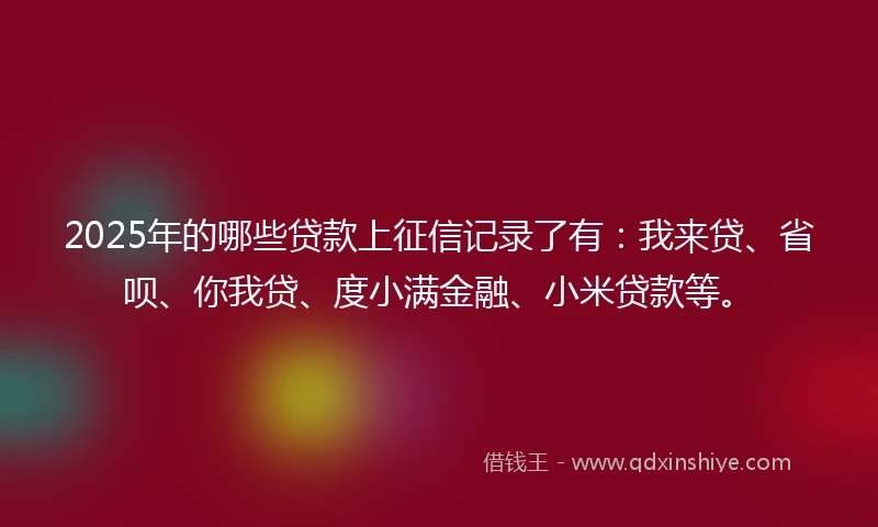 2025年的哪些贷款上征信记录了有：我来贷、省呗、你我贷、度小满金融、小米贷款等。