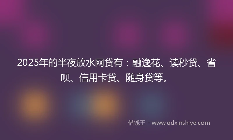 2025年的半夜放水网贷有：融逸花、读秒贷、省呗、信用卡贷、随身贷等。