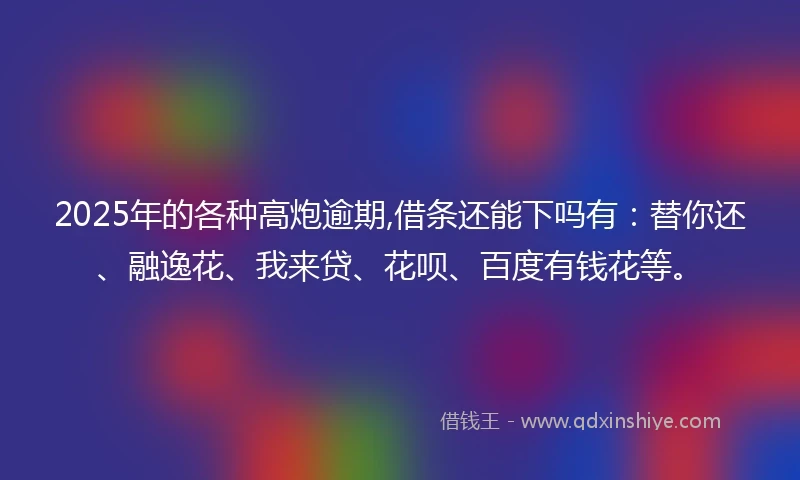 2025年的各种高炮逾期,借条还能下吗有：替你还、融逸花、我来贷、花呗、百度有钱花等。