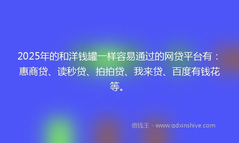 2025年的和洋钱罐一样容易通过的网贷平台有：惠商贷、读秒贷、拍拍贷、我来贷、百度有钱花等。