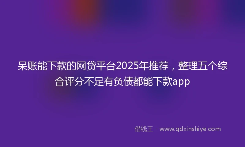 呆账能下款的网贷平台2025年推荐，整理五个综合评分不足有负债都能下款app