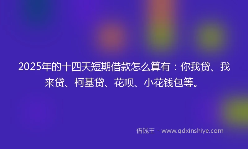 2025年的十四天短期借款怎么算有：你我贷、我来贷、柯基贷、花呗、小花钱包等。