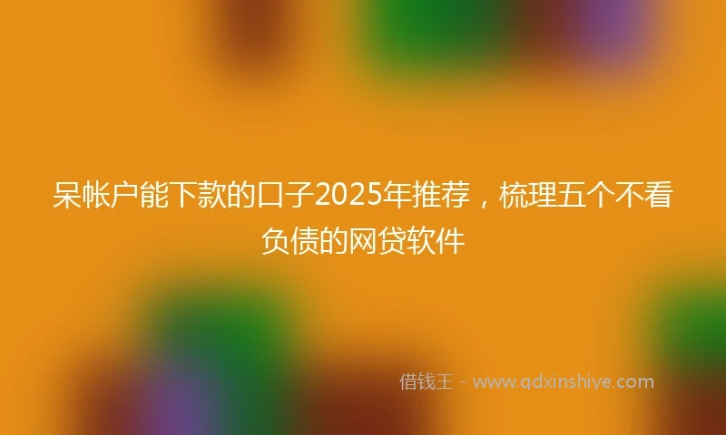 呆帐户能下款的口子2025年推荐，梳理五个不看负债的网贷软件