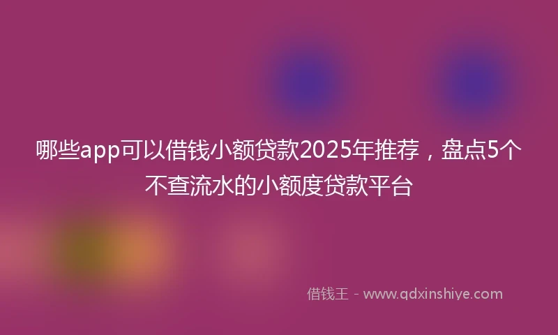 哪些app可以借钱小额贷款2025年推荐，盘点5个不查流水的小额度贷款平台