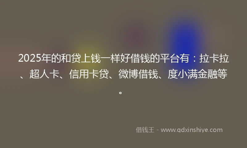 2025年的和贷上钱一样好借钱的平台有：拉卡拉、超人卡、信用卡贷、微博借钱、度小满金融等。