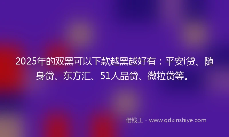 2025年的双黑可以下款越黑越好有：平安i贷、随身贷、东方汇、51人品贷、微粒贷等。