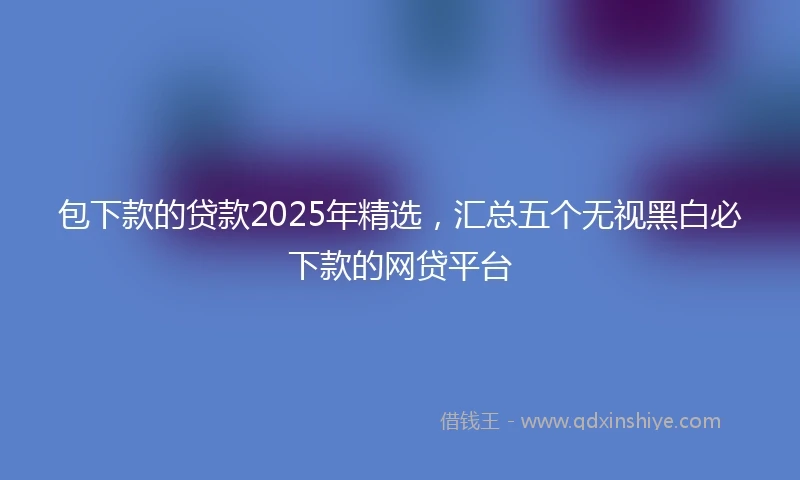 包下款的贷款2025年精选，汇总五个无视黑白必下款的网贷平台